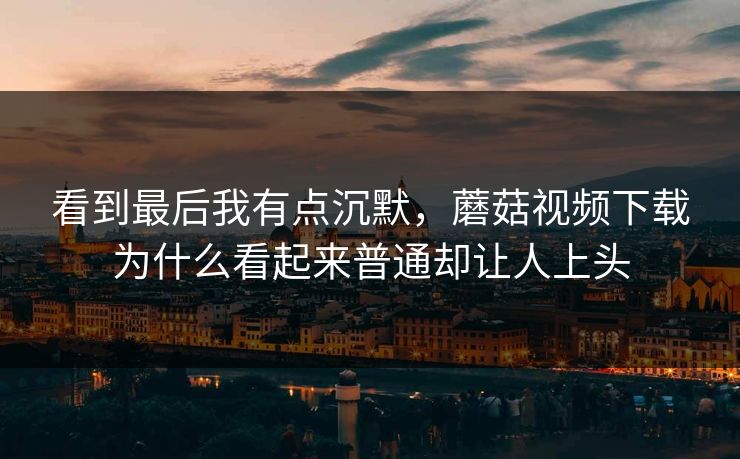 看到最后我有点沉默,蘑菇视频下载为什么看起来普通却让人上头 第1张 看到最后我有点沉默,蘑菇视频下载为什么看起来普通却让人上头 第1张